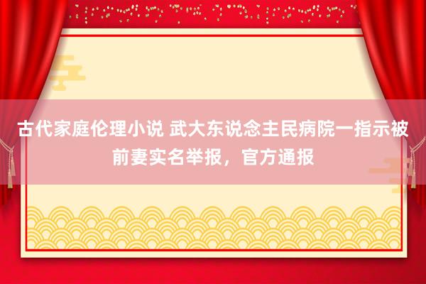 古代家庭伦理小说 武大东说念主民病院一指示被前妻实名举报，官方通报