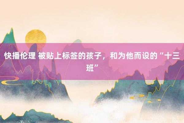 快播伦理 被贴上标签的孩子，和为他而设的“十三班”
