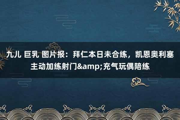 九儿 巨乳 图片报：拜仁本日未合练，凯恩奥利塞主动加练射门&充气玩偶陪练