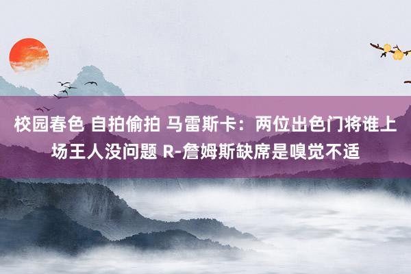 校园春色 自拍偷拍 马雷斯卡：两位出色门将谁上场王人没问题 R-詹姆斯缺席是嗅觉不适
