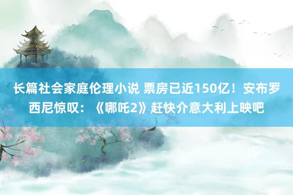 长篇社会家庭伦理小说 票房已近150亿!安布罗西尼惊叹:《哪吒2》赶快介意大利上映吧