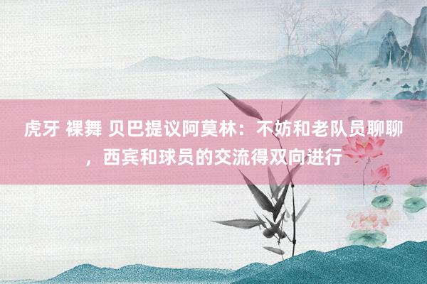 虎牙 裸舞 贝巴提议阿莫林：不妨和老队员聊聊，西宾和球员的交流得双向进行