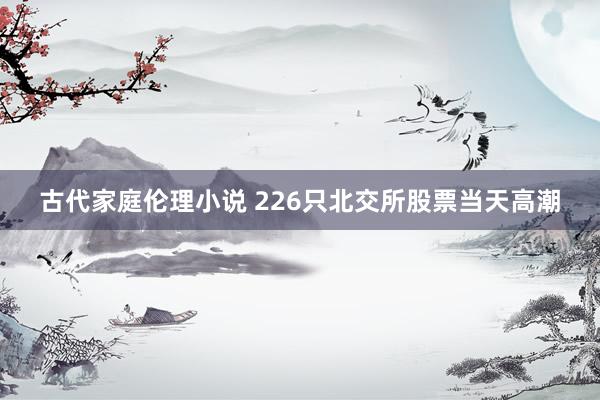 古代家庭伦理小说 226只北交所股票当天高潮