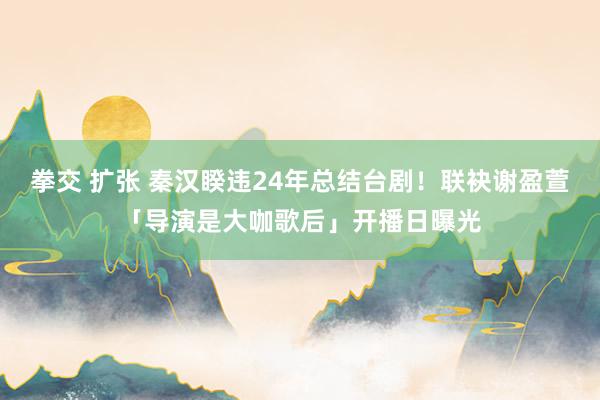 拳交 扩张 秦汉睽违24年总结台剧！联袂谢盈萱「导演是大咖歌后」开播日曝光