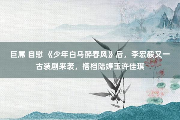 巨屌 自慰 《少年白马醉春风》后，李宏毅又一古装剧来袭，搭档陆婷玉许佳琪