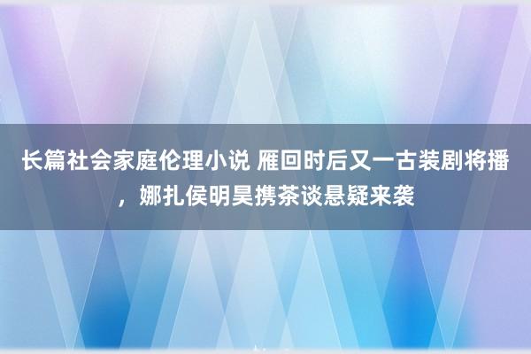 长篇社会家庭伦理小说 雁回时后又一古装剧将播，娜扎侯明昊携茶谈悬疑来袭