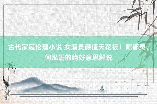 古代家庭伦理小说 女演员颜值天花板！陈都灵、何泓姗的绝好意思解说