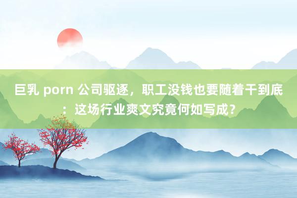 巨乳 porn 公司驱逐，职工没钱也要随着干到底：这场行业爽文究竟何如写成？