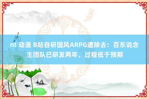 nt 动漫 B站自研国风ARPG遭除去：百东说念主团队已研发两年，过程低于预期