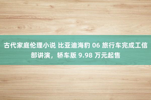 古代家庭伦理小说 比亚迪海豹 06 旅行车完成工信部讲演，轿车版 9.98 万元起售