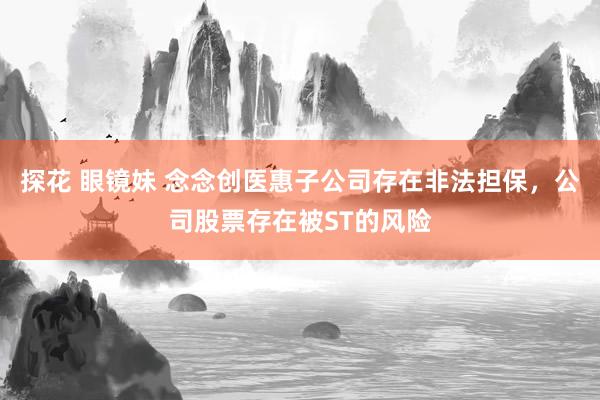 探花 眼镜妹 念念创医惠子公司存在非法担保，公司股票存在被ST的风险