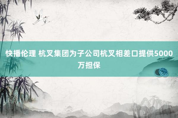 快播伦理 杭叉集团为子公司杭叉相差口提供5000万担保
