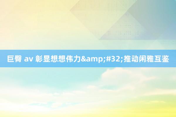 巨臀 av 彰显想想伟力&#32;推动闲雅互鉴