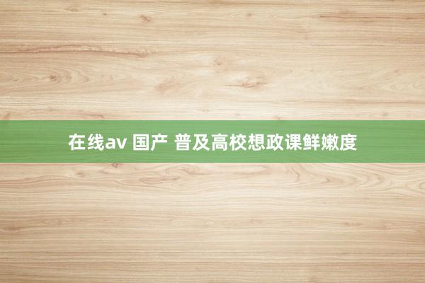 在线av 国产 普及高校想政课鲜嫩度