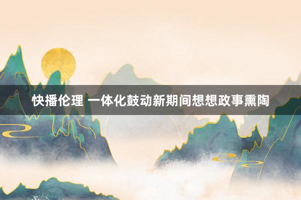 快播伦理 一体化鼓动新期间想想政事熏陶