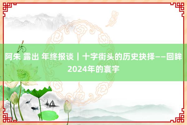 阿朱 露出 年终报谈｜十字街头的历史抉择——回眸2024年的寰宇