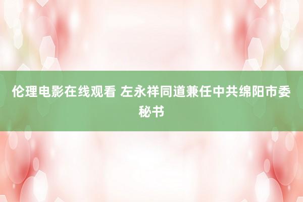 伦理电影在线观看 左永祥同道兼任中共绵阳市委秘书