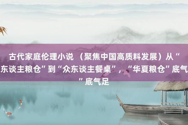 古代家庭伦理小说 （聚焦中国高质料发展）从“国东谈主粮仓”到“众东谈主餐桌”，“华夏粮仓”底气足