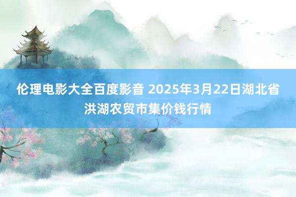 伦理电影大全百度影音 2025年3月22日湖北省洪湖农贸市集价钱行情