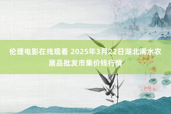 伦理电影在线观看 2025年3月22日湖北浠水农居品批发市集价钱行情