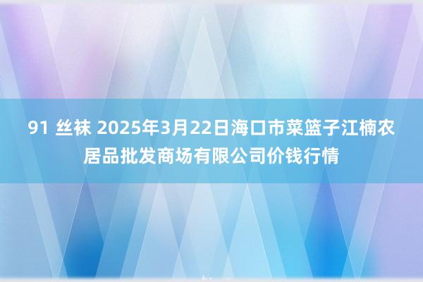 91 丝袜 2025年3月22日海口市菜篮子江楠农居品批发商场有限公司价钱行情