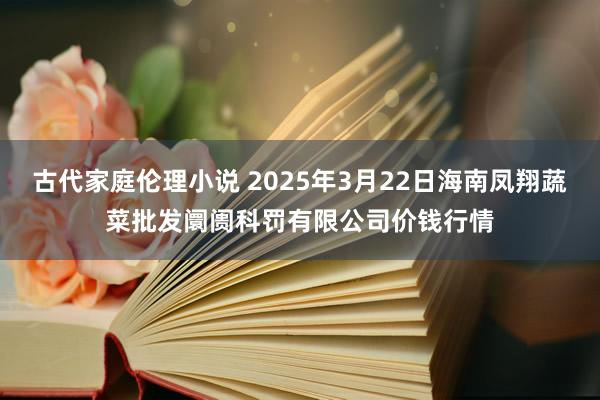 古代家庭伦理小说 2025年3月22日海南凤翔蔬菜批发阛阓科罚有限公司价钱行情