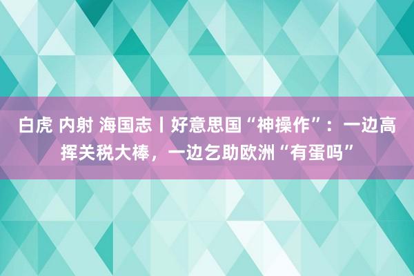 白虎 内射 海国志丨好意思国“神操作”：一边高挥关税大棒，一边乞助欧洲“有蛋吗”