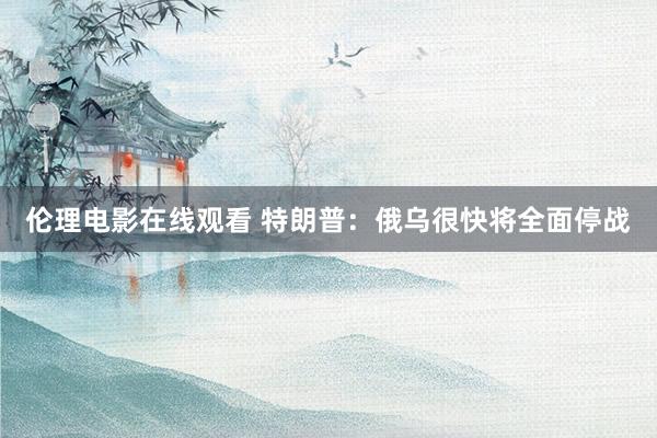 伦理电影在线观看 特朗普：俄乌很快将全面停战