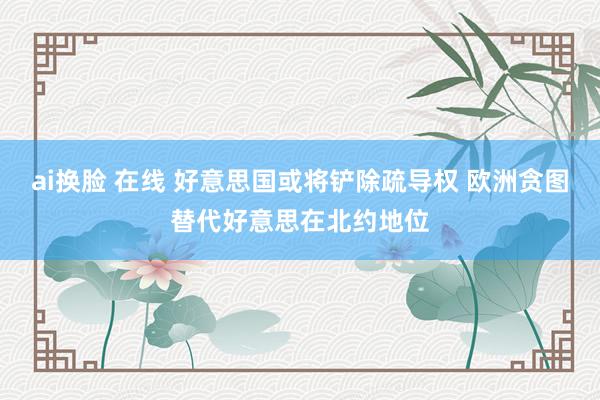 ai换脸 在线 好意思国或将铲除疏导权 欧洲贪图替代好意思在北约地位
