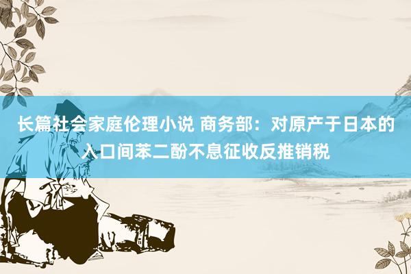 长篇社会家庭伦理小说 商务部：对原产于日本的入口间苯二酚不息征收反推销税