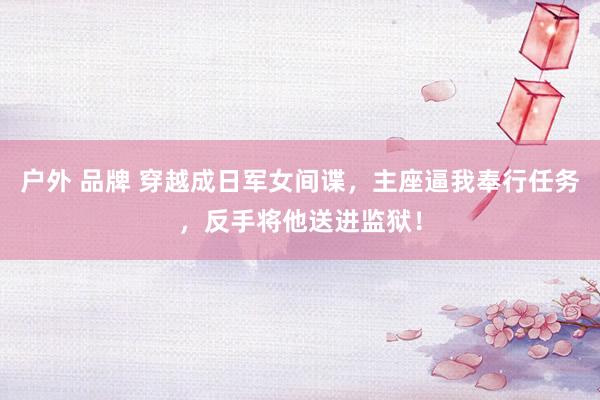 户外 品牌 穿越成日军女间谍，主座逼我奉行任务，反手将他送进监狱！