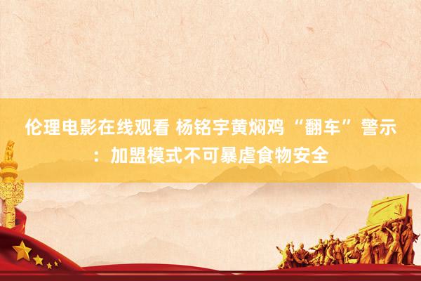 伦理电影在线观看 杨铭宇黄焖鸡 “翻车” 警示：加盟模式不可暴虐食物安全