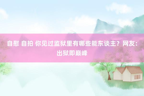 自慰 自拍 你见过监狱里有哪些能东谈主？网友：出狱即巅峰