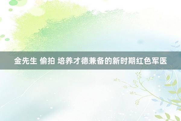 金先生 偷拍 培养才德兼备的新时期红色军医