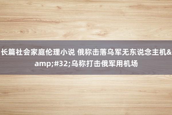 长篇社会家庭伦理小说 俄称击落乌军无东说念主机&#32;乌称打击俄军用机场