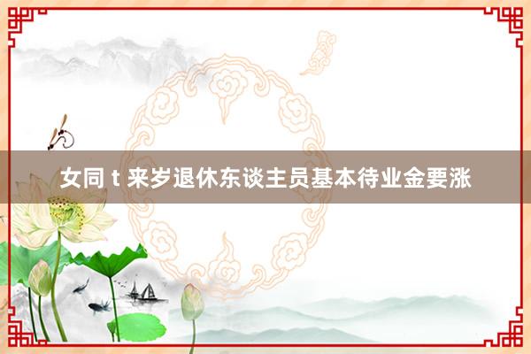 女同 t 来岁退休东谈主员基本待业金要涨