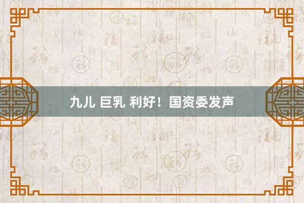 九儿 巨乳 利好！国资委发声