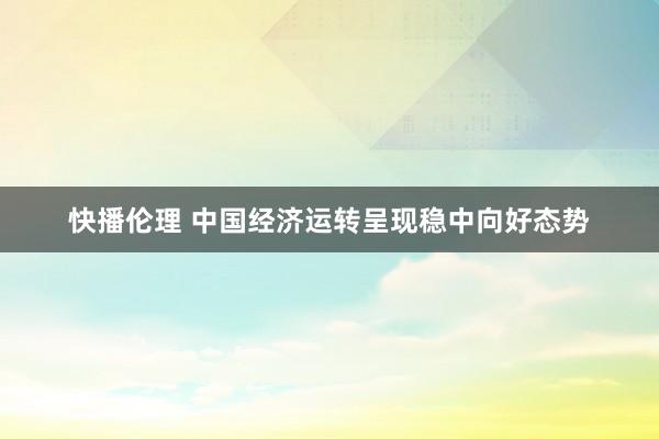 快播伦理 中国经济运转呈现稳中向好态势