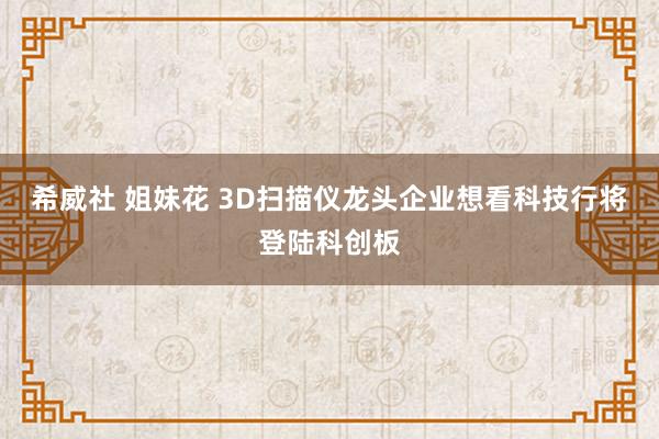 希威社 姐妹花 3D扫描仪龙头企业想看科技行将登陆科创板