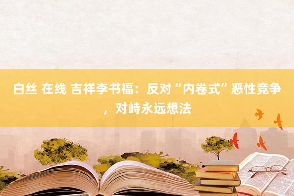 白丝 在线 吉祥李书福：反对“内卷式”恶性竞争，对峙永远想法
