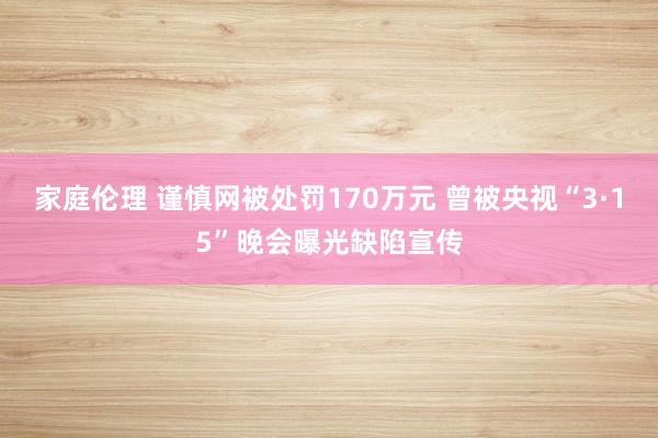 家庭伦理 谨慎网被处罚170万元 曾被央视“3·15”晚会曝光缺陷宣传