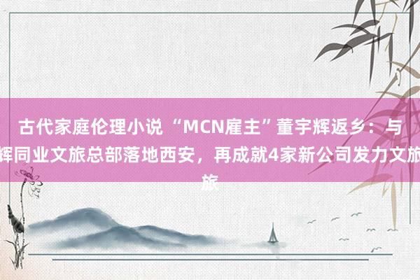 古代家庭伦理小说 “MCN雇主”董宇辉返乡：与辉同业文旅总部落地西安，再成就4家新公司发力文旅