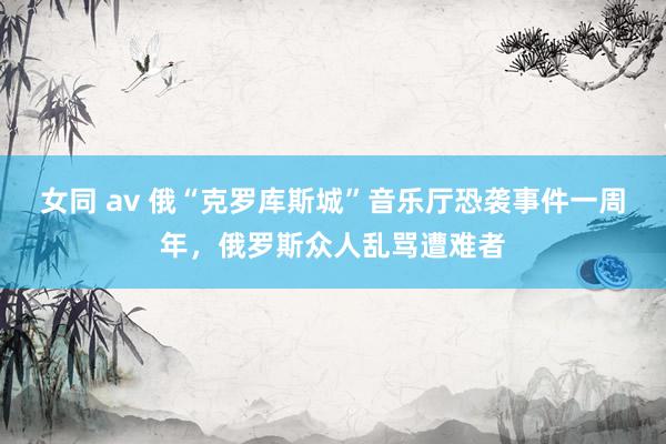 女同 av 俄“克罗库斯城”音乐厅恐袭事件一周年，俄罗斯众人乱骂遭难者