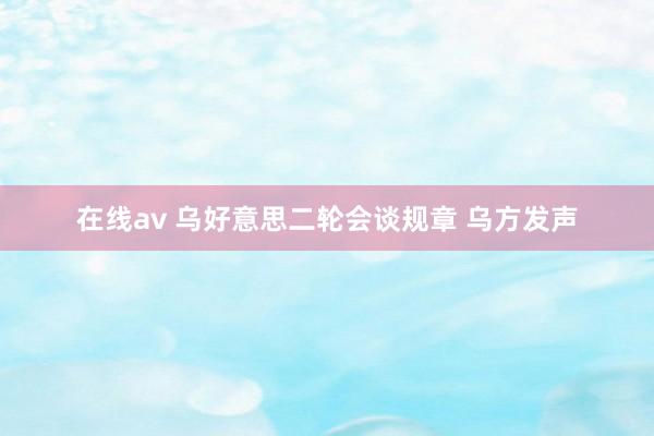 在线av 乌好意思二轮会谈规章 乌方发声