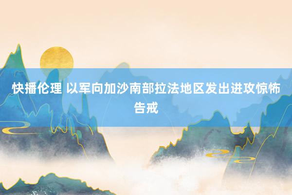 快播伦理 以军向加沙南部拉法地区发出进攻惊怖告戒