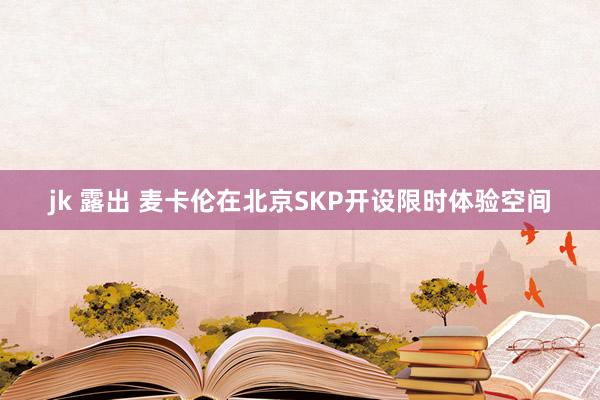 jk 露出 麦卡伦在北京SKP开设限时体验空间