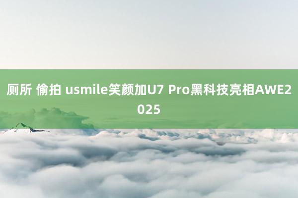 厕所 偷拍 usmile笑颜加U7 Pro黑科技亮相AWE2025