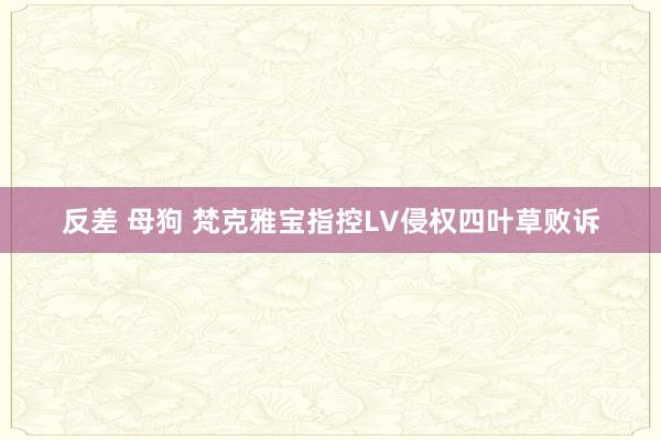 反差 母狗 梵克雅宝指控LV侵权四叶草败诉