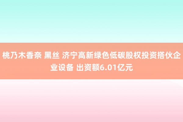 桃乃木香奈 黑丝 济宁高新绿色低碳股权投资搭伙企业设备 出资额6.01亿元