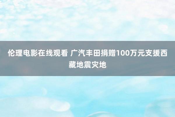伦理电影在线观看 广汽丰田捐赠100万元支援西藏地震灾地